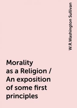 Morality as a Religion / An exposition of some first principles, W.R.Washington Sullivan