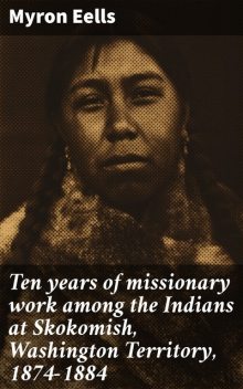 Ten years of missionary work among the Indians at Skokomish, Washington Territory, 1874–1884, Myron Eells