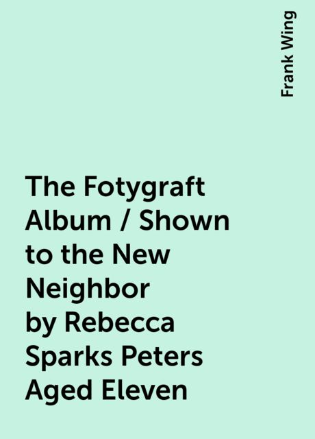 The Fotygraft Album / Shown to the New Neighbor by Rebecca Sparks Peters Aged Eleven, Frank Wing
