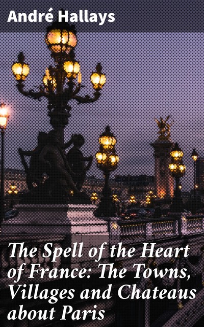 The Spell of the Heart of France: The Towns, Villages and Chateaus about Paris, André Hallays