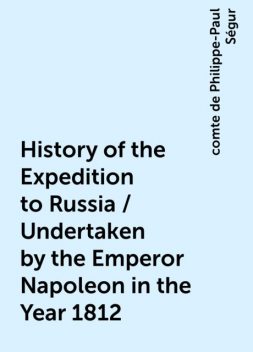 History of the Expedition to Russia / Undertaken by the Emperor Napoleon in the Year 1812, comte de Philippe-Paul Ségur