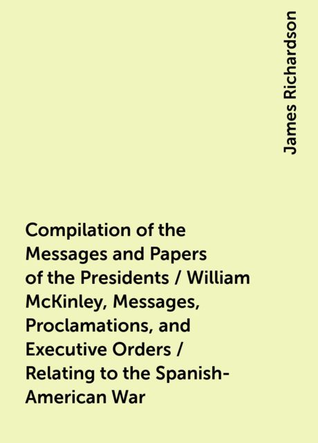 Compilation of the Messages and Papers of the Presidents / William McKinley, Messages, Proclamations, and Executive Orders / Relating to the Spanish-American War, James Richardson