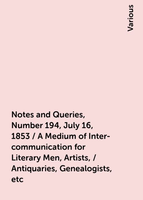 Notes and Queries, Number 194, July 16, 1853 / A Medium of Inter-communication for Literary Men, Artists, / Antiquaries, Genealogists, etc, Various