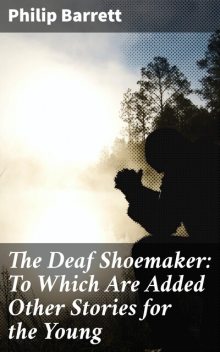The Deaf Shoemaker: To Which Are Added Other Stories for the Young, Philip Barrett