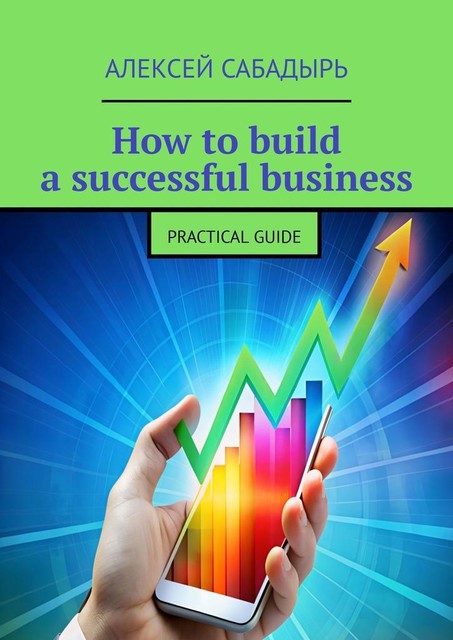 How to build a successful business. Practical guide, Алексей Сабадырь