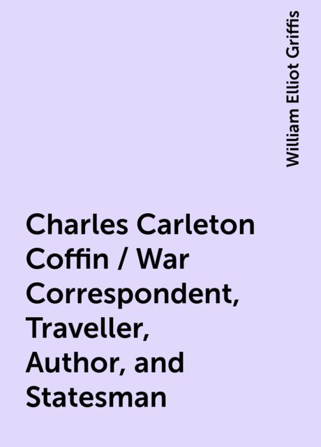 Charles Carleton Coffin / War Correspondent, Traveller, Author, and Statesman, William Elliot Griffis