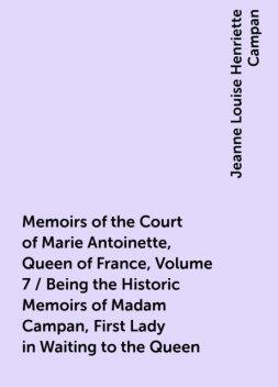 Memoirs of the Court of Marie Antoinette, Queen of France, Volume 7 / Being the Historic Memoirs of Madam Campan, First Lady in Waiting to the Queen, Jeanne Louise Henriette Campan