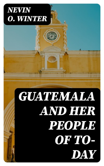 Guatemala and Her People of To-day, Nevin O. Winter