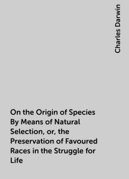 On the Origin of Species By Means of Natural Selection, or, the Preservation of Favoured Races in the Struggle for Life, Charles Darwin