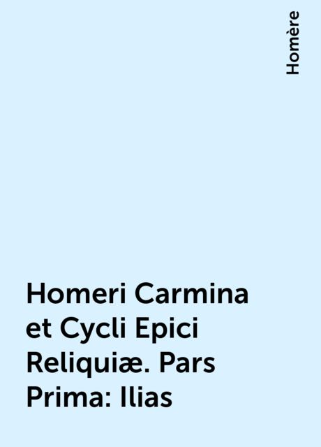 Homeri Carmina et Cycli Epici Reliquiæ. Pars Prima: Ilias, Homère