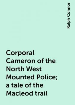 Corporal Cameron of the North West Mounted Police; a tale of the Macleod trail, Ralph Connor