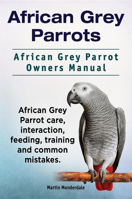 African Grey Parrots. African Grey Parrot Owners Manual. African Grey Parrot care, interaction, feeding, training and common mistakes, Martin Monderdale