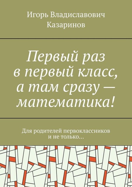 Первый раз в первый класс, а там сразу — математика!. Для родителей первоклассников и не только, Игорь Казаринов