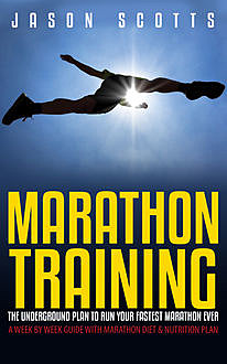 Marathon Training: The Underground Plan To Run Your Fastest Marathon Ever : A Week by Week Guide With Marathon Diet & Nutrition Plan, Jason Scotts