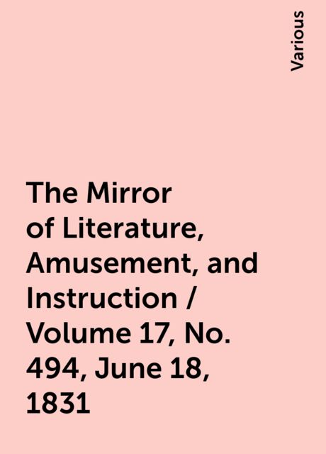 The Mirror of Literature, Amusement, and Instruction / Volume 17, No. 494, June 18, 1831, Various
