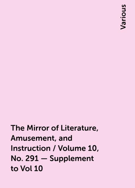 The Mirror of Literature, Amusement, and Instruction / Volume 10, No. 291 - Supplement to Vol 10, Various