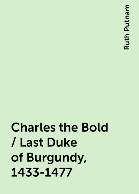 Charles the Bold / Last Duke of Burgundy, 1433-1477, Ruth Putnam