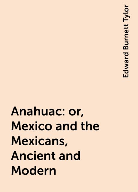 Anahuac : or, Mexico and the Mexicans, Ancient and Modern, Edward Burnett Tylor