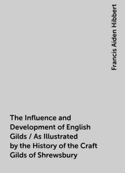 The Influence and Development of English Gilds / As Illustrated by the History of the Craft Gilds of Shrewsbury, Francis Aiden Hibbert