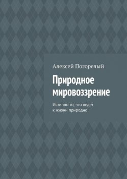 Природное Мировоззрение. Истинно то, что ведет к жизни естественно, Алексей Погорелый