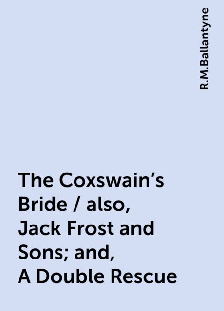 The Coxswain's Bride / also, Jack Frost and Sons; and, A Double Rescue, R.M.Ballantyne