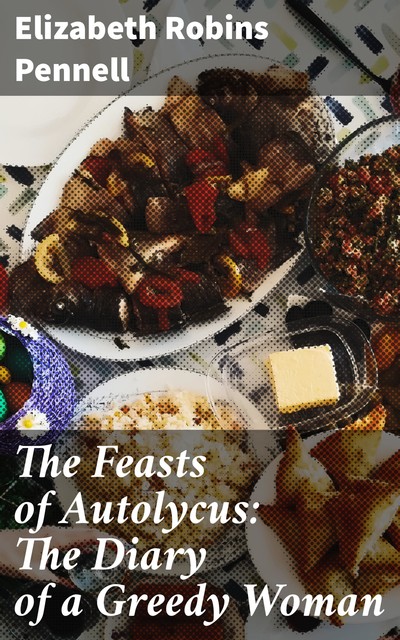 The Feasts of Autolycus: The Diary of a Greedy Woman, Elizabeth Robins Pennell