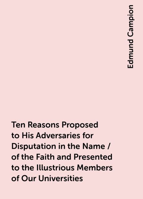 Ten Reasons Proposed to His Adversaries for Disputation in the Name / of the Faith and Presented to the Illustrious Members of Our Universities, Edmund Campion