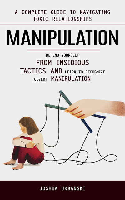Manipulation: A Complete Guide to Navigating Toxic Relationships (Defend Yourself From Insidious Tactics and Learn to Recognize Covert Manipulation), Joshua Urbanski