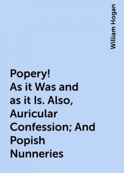 Popery! As it Was and as it Is. Also, Auricular Confession; And Popish Nunneries, William Hogan