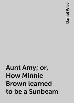 Aunt Amy; or, How Minnie Brown learned to be a Sunbeam, Daniel Wise