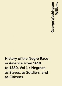 History of the Negro Race in America From 1619 to 1880. Vol 1 / Negroes as Slaves, as Soldiers, and as Citizens, George Washington Williams