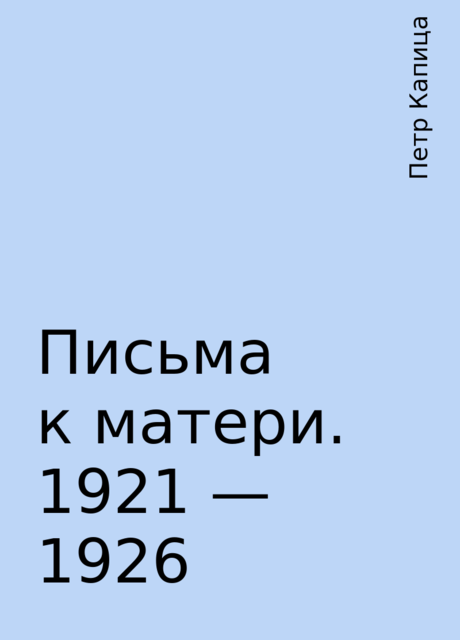 Письма к матери. 1921 — 1926, Петр Капица