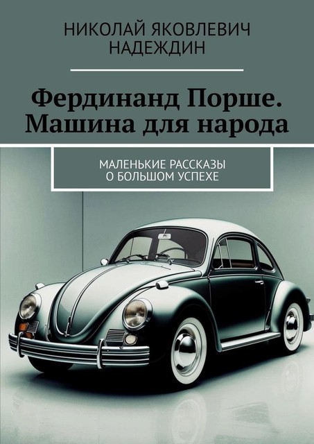 Фердинанд Порше. Машина для народа. Маленькие рассказы о большом успехе, Николай Надеждин