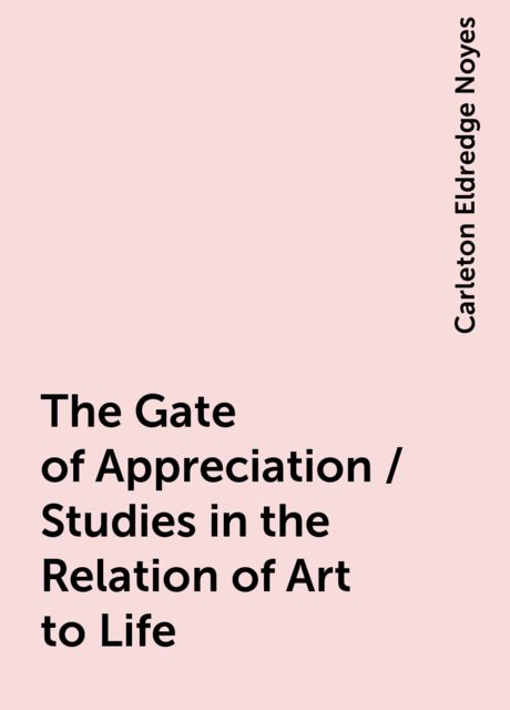 The Gate of Appreciation / Studies in the Relation of Art to Life, Carleton Eldredge Noyes