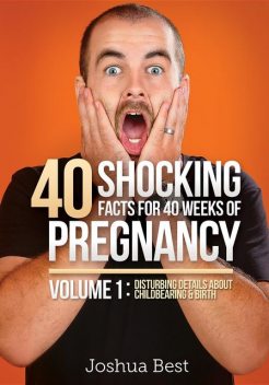 40 Shocking Facts for 40 Weeks of Pregnancy – Volume 1: Disturbing Details About Childbearing & Birth, Joshua D Best