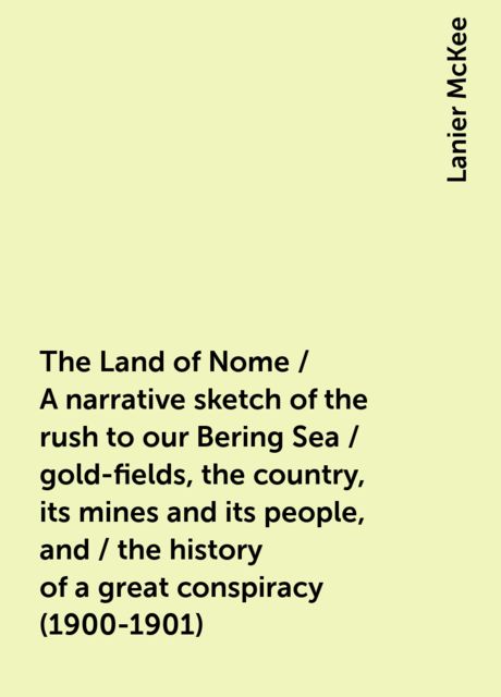 The Land of Nome / A narrative sketch of the rush to our Bering Sea / gold-fields, the country, its mines and its people, and / the history of a great conspiracy (1900-1901), Lanier McKee