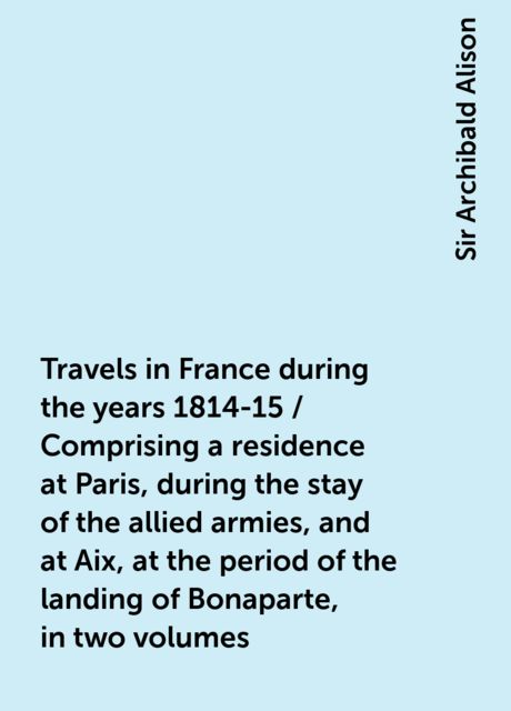 Travels in France during the years 1814-15 / Comprising a residence at Paris, during the stay of the allied armies, and at Aix, at the period of the landing of Bonaparte, in two volumes, Sir Archibald Alison