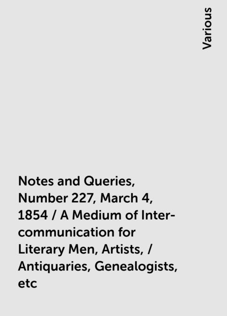 Notes and Queries, Number 227, March 4, 1854 / A Medium of Inter-communication for Literary Men, Artists, / Antiquaries, Genealogists, etc, Various