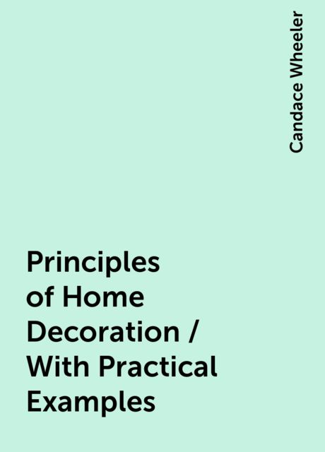 Principles of Home Decoration / With Practical Examples, Candace Wheeler