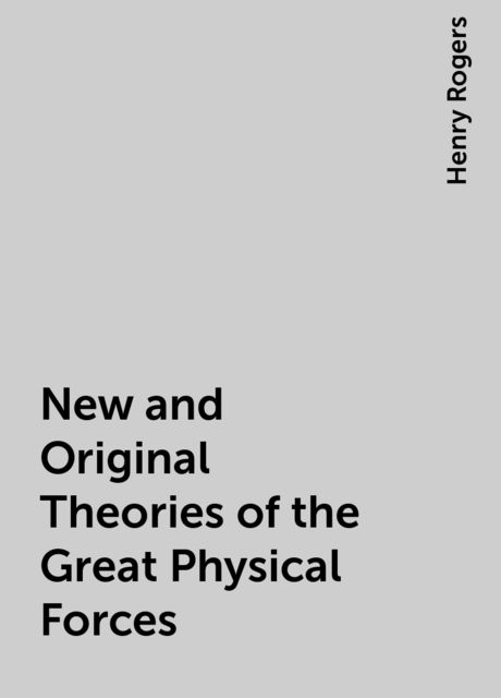 New and Original Theories of the Great Physical Forces, Henry Rogers