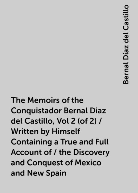 The Memoirs of the Conquistador Bernal Diaz del Castillo, Vol 2 (of 2) / Written by Himself Containing a True and Full Account of / the Discovery and Conquest of Mexico and New Spain, Bernal Díaz del Castillo