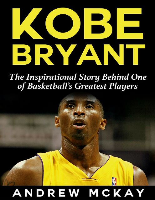 Kobe Bryant: The Inspirational Story Behind One of Basketball’s Greatest Players, Andrew McKay