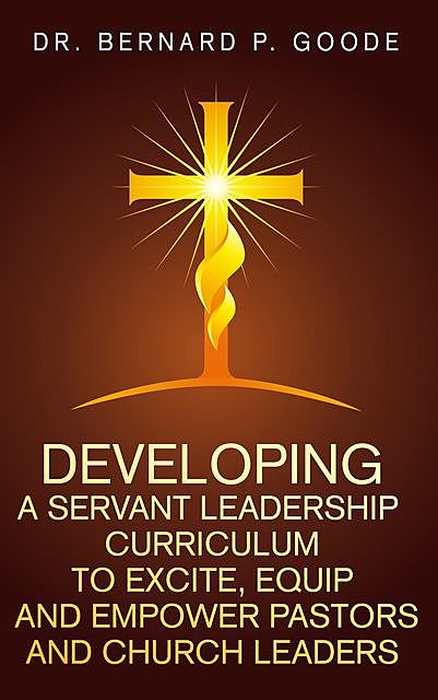 Developing a Servant Leadership Curriculum to Excite, Equip, and Empower Pastors and Church Leaders, Bernard P Goode