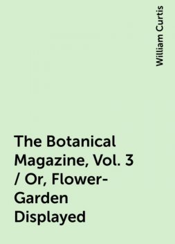 The Botanical Magazine, Vol. 3 / Or, Flower-Garden Displayed, William Curtis