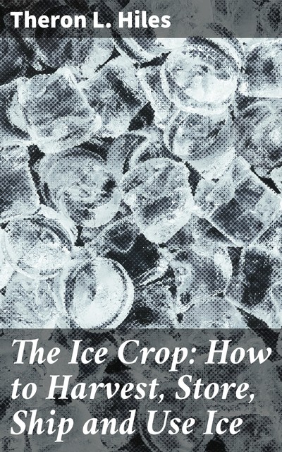 The Ice Crop: How to Harvest, Store, Ship and Use Ice, Theron L. Hiles