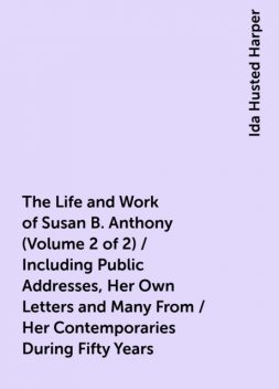 The Life and Work of Susan B. Anthony (Volume 2 of 2) / Including Public Addresses, Her Own Letters and Many From / Her Contemporaries During Fifty Years, Ida Husted Harper