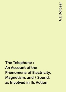 The Telephone / An Account of the Phenomena of Electricity, Magnetism, and / Sound, as Involved in Its Action, A.E.Dolbear