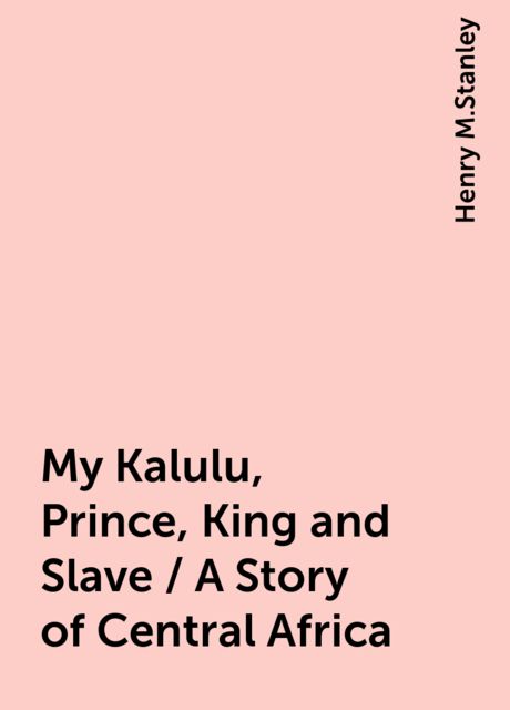 My Kalulu, Prince, King and Slave / A Story of Central Africa, Henry M.Stanley