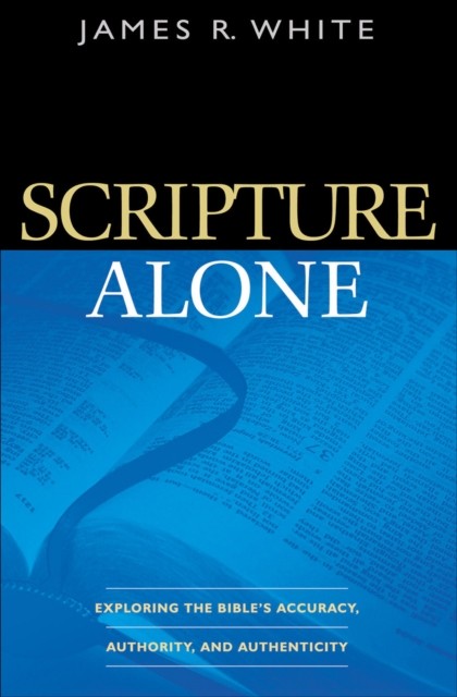 Scripture Alone: Exploring the Bible's Accuracy, Authority and Authenticity, James White