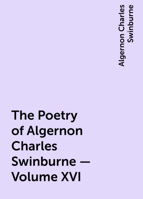 The Poetry of Algernon Charles Swinburne – Volume XVI, Algernon Charles Swinburne